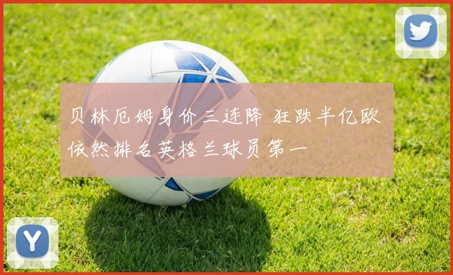 贝林厄姆身价三连降 狂跌半亿欧 依然排名英格兰球员第一