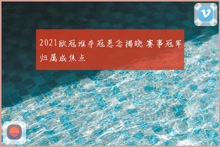 2021欧冠谁夺冠悬念揭晓 赛事冠军归属成焦点
