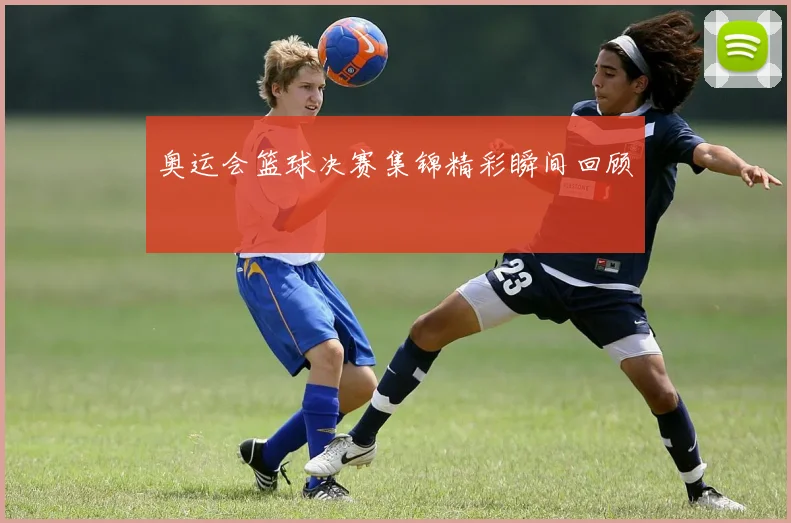 奥运会篮球决赛集锦精彩瞬间回顾